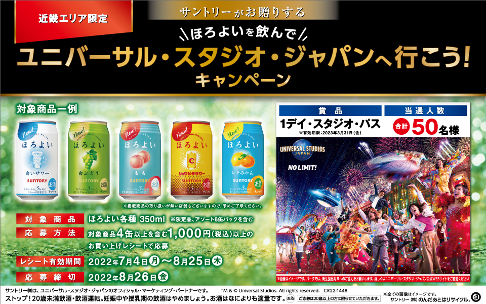 近畿エリア限定 サントリーがお贈りする ほろよいを飲んでユニバーサル・スタジオ・ジャパンへ行こう！キャンペーン 対象商品一例 ほろよい〈白いサワー〉〈白ぶどう〉〈もも〉〈シュワビタサワー〉〈レモみかん〉 ※掲載商品の取り扱いが無い店舗もございますので、予めご了承ください。 対象商品 ほろよい各種 350ml ※限定品、アソート6缶パックを含む 応募方法 対象商品4缶以上を含む1,000円（税込）以上のお買い上げレシートで応募 レシート有効期間 2022年7月4日（月）～8月25日（木） 応募締切 2022年8月26日（金） 賞品 1デイ・スタジオ・パス ※有効期限：2023年3月31日（金） 当選人数 合計50名様 ※画像はイメージです。パークでは、衛生強化対策へのご協力をお願いします。詳しくはユニバーサル・スタジオ・ジャパン公式WEBサイトをご確認ください。 サントリー㈱は、ユニバーサル・スタジオ・ジャパンのオフィシャル・マーケティング・パートナーです。 TM & © Universal Studios. All rights reserved. CR22-1448 ストップ！20歳未満飲酒・飲酒運転。妊娠中や授乳期の飲酒はやめましょう。お酒はなによりも適量です。 ご応募は20歳以上の方に限らせていただきます。 ※全ての画像はイメージです。 サントリー㈱のんだあとはリサイクル。