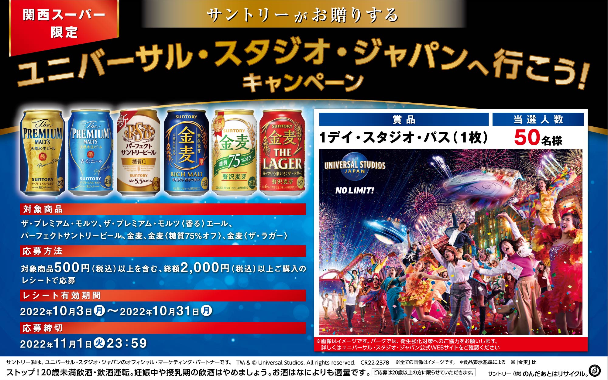 関西スーパー限定 サントリーがお贈りする ユニバーサル・スタジオ・ジャパンへ行こう！キャンペーン 対象商品 ザ・プレミアム・モルツ、ザ・プレミアム・モルツ〈香る〉エール、パーフェクトサントリービール、金麦、金麦〈糖質75％オフ〉、金麦〈ザ・ラガー〉 応募方法 対象商品500円（税込）以上を含む、総額2,000円（税込）以上ご購入のレシートで応募 レシート有効期間 2022年10月3日（月）～2022年10月31日（月） 応募締切 2022年11月1日（火）23:59 賞品 1デイ・スタジオ・パス（1枚） 当選人数 50名様 ※画像はイメージです。パークでは、衛生強化対策へのご協力をお願いします。詳しくはユニバーサル・スタジオ・ジャパン公式WEBサイトをご確認ください サントリー㈱は、ユニバーサル・スタジオ・ジャパンのオフィシャル・マーケティング・パートナーです。 TM & © Universal Studios. All rights reserved. CR22-2378 ※全ての画像はイメージです。 ＊食品表示基準による ※「金麦」比 ストップ！20歳未満飲酒・飲酒運転。妊娠中や授乳期の飲酒はやめましょう。お酒はなによりも適量です。 ご応募は20歳以上の方に限らせていただきます。 サントリー㈱のんだあとはリサイクル。