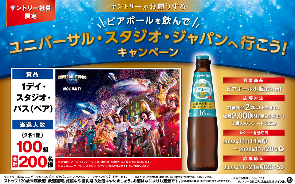 サントリー社員限定 サントリーがお贈りする ビアボールを飲んでユニバーサル・スタジオ・ジャパンへ行こう！キャンペーン 賞品 1デイ・スタジオ・パス（ペア） 当選人数 （2名1組）100組 合計200名様 ※画像はイメージです。パークでは、衛生強化対策へのご協力をお願いします。詳しくはユニバーサル・スタジオ・ジャパン公式WEBサイトをご確認ください 対象商品 ビアボール小瓶334ml 応募方法 対象商品2本以上を含む、総額2,000円（税込）以上のご購入のレシートで応募 レシート有効期間 2022年11月14日（月）～2022年11月20日（日） 応募締切 2022年11月21日（月）23：59 サントリー㈱は、ユニバーサル・スタジオ・ジャパンのオフィシャル・マーケティング・パートナーです。 TM & © Universal Studios. All rights reserved. CR22-2696 ※全ての画像はイメージです。 ストップ！20歳未満飲酒・飲酒運転。妊娠中や授乳期の飲酒はやめましょう。お酒はなによりも適量です。 ご応募は20歳以上の方に限らせていただきます。 サントリー㈱のんだあとはリサイクル。