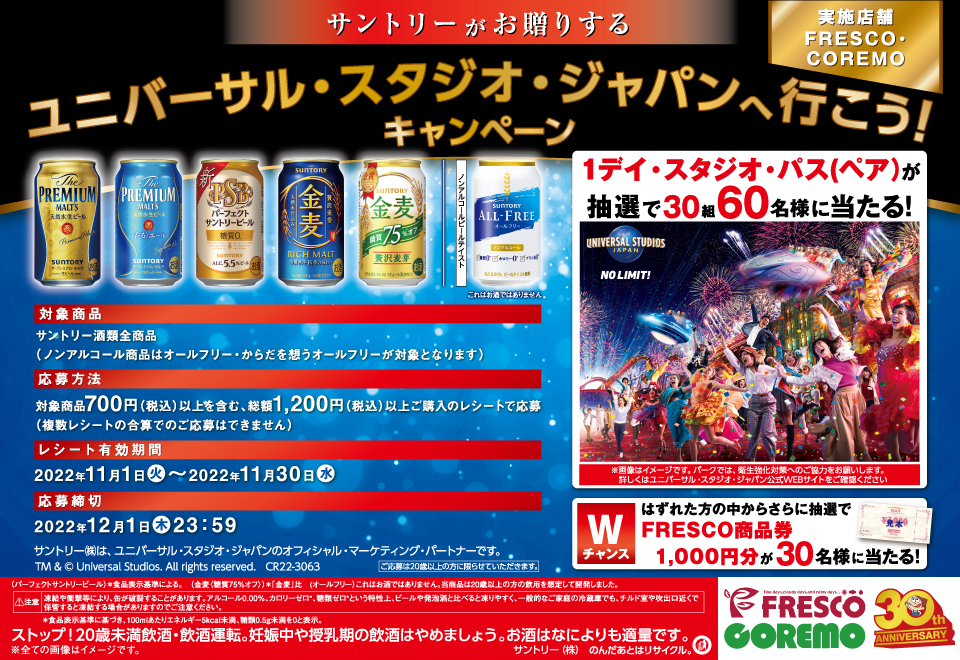 サントリーがお贈りする ユニバーサル・スタジオ・ジャパンへ行こう！キャンペーン 実施店舗 FRESCO・COREMO 対象商品 サントリー酒類全商品（ノンアルコール商品はオールフリー・からだを想うオールフリーが対象となります） 応募方法 対象商品700円（税込）以上を含む、総額1,200円（税込）以上ご購入のレシートで応募（複数レシートの合算でのご応募はできません） レシート有効期間 2022年11月1日（火）～2022年11月30日（水） 応募締切 2022年12月1日（木）23：59 サントリー㈱は、ユニバーサル・スタジオ・ジャパンのオフィシャル・マーケティング・パートナーです。 TM & © Universal Studios. All rights reserved. CR22-3063 ご応募は20歳以上の方に限らせていただきます。 1デイ・スタジオ・パス（ペア）が抽選で30組60名様に当たる！ ※画像はイメージです。パークでは、衛生強化対策へのご協力をお願いします。詳しくはユニバーサル・スタジオ・ジャパン公式WEBサイトをご確認ください Wチャンス はずれた方の中からさらに抽選でFRESCO商品券1,000円分が30名様に当たる！ （パーフェクトサントリービール）＊食品表示基準による。 （金麦〈糖質75％オフ〉）＊「金麦」比 （オールフリー）これはお酒ではありません。当商品は20歳以上の方の飲用を想定して開発しました。 注意 凍結や衝撃等により、缶が破裂することがあります。アルコール0.00％、カロリーゼロ*、糖質ゼロ*という特性上、ビールや発泡酒と比べると凍りやすく、一般的なご家庭の冷蔵庫でも、チルド室や吹出口近くで保管すると凍結する場合がありますのでご注意ください。 ＊食品表示基準に基づき、100mlあたりエネルギー5kcal未満、糖類0.5g未満を0と表示。 ストップ！20歳未満飲酒・飲酒運転。妊娠中や授乳期の飲酒はやめましょう。お酒はなによりも適量です。 ※全ての画像はイメージです。 サントリー㈱のんだあとはリサイクル。 FRESCO COREMO 30th ANNIVERSARY