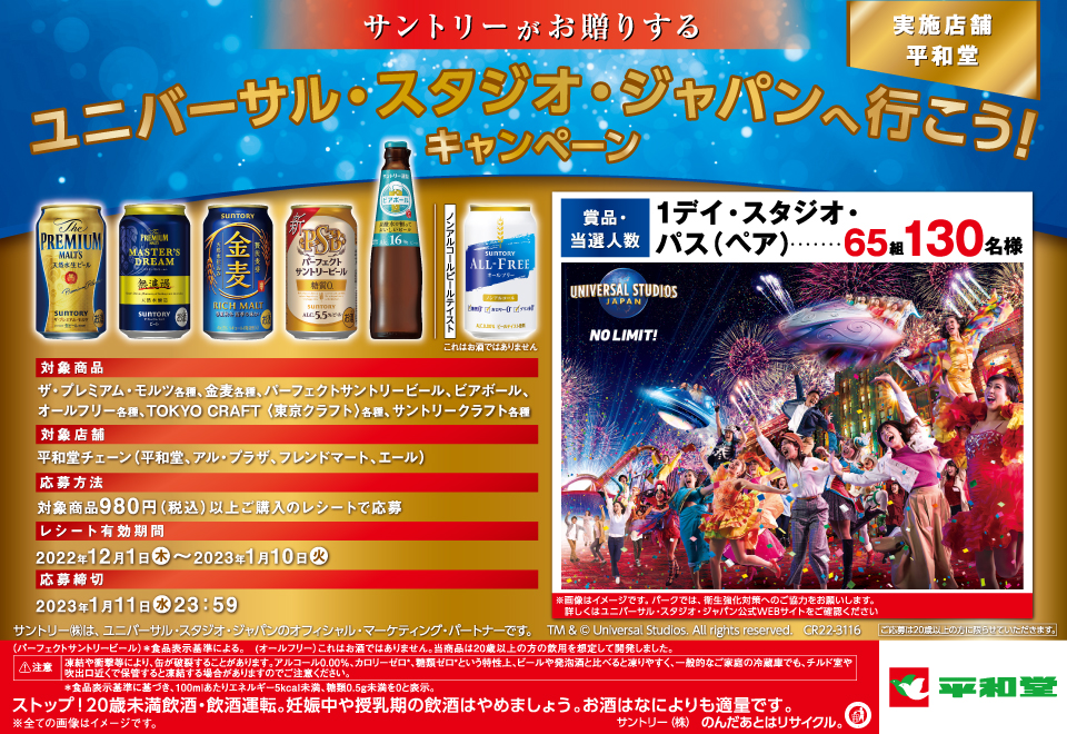 サントリーがお贈りする ユニバーサル・スタジオ・ジャパンへ行こう！キャンペーン 実施店舗 平和堂 対象商品 ザ・プレミアム・モルツ各種、金麦各種、パーフェクトサントリービール、ビアボール、オールフリー各種、TOKYO CRAFT 〈東京クラフト〉各種、サントリークラフト各種 対象店舗 平和堂チェーン（平和堂、アル・プラザ、フレンドマート、エール） 応募方法 対象商品980円（税込）以上ご購入のレシートで応募 レシート有効期間 2022年12月1日（木）～2023年1月10日（火） 応募締切 2023年1月11日（水）23：59 賞品・当選人数 1デイ・スタジオ・パス（ペア）…65組130名様 ※画像はイメージです。パークでは、衛生強化対策へのご協力をお願いします。詳しくはユニバーサル・スタジオ・ジャパン公式WEBサイトをご確認ください サントリー㈱は、ユニバーサル・スタジオ・ジャパンのオフィシャル・マーケティング・パートナーです。 TM & © Universal Studios. All rights reserved. CR22-3116 ご応募は20歳以上の方に限らせていただきます。 （パーフェクトサントリービール）＊食品表示基準による。 （オールフリー）これはお酒ではありません。当商品は20歳以上の方の飲用を想定して開発しました。 注意 凍結や衝撃等により、缶が破裂することがあります。アルコール0.00％、カロリーゼロ*、糖質ゼロ*という特性上、ビールや発泡酒と比べると凍りやすく、一般的なご家庭の冷蔵庫でも、チルド室や吹出口近くで保管すると凍結する場合がありますのでご注意ください。 ＊食品表示基準に基づき、100mlあたりエネルギー5kcal未満、糖類0.5g未満を0と表示。 ストップ！20歳未満飲酒・飲酒運転。妊娠中や授乳期の飲酒はやめましょう。お酒はなによりも適量です。 ※全ての画像はイメージです。 サントリー㈱のんだあとはリサイクル。 平和堂