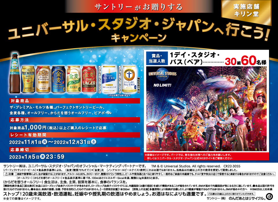 サントリーがお贈りする ユニバーサル・スタジオ・ジャパンへ行こう！キャンペーン 実施店舗 キリン堂 対象商品 ザ・プレミアム・モルツ各種、パーフェクトサントリービール、金麦各種、オールフリー、ビアボール 応募方法 対象商品1,000円（税込）以上ご購入のレシートで応募 レシート有効期間 2022年11月1日（火）～2022年12月31日（土） 応募締切 2023年1月5日（木）23：59 賞品・当選人数 1デイ・スタジオ・パス（ペア）…30組60名様 ※画像はイメージです。パークでは、衛生強化対策へのご協力をお願いします。詳しくはユニバーサル・スタジオ・ジャパン公式WEBサイトをご確認ください サントリー㈱は、ユニバーサル・スタジオ・ジャパンのオフィシャル・マーケティング・パートナーです。 TM & © Universal Studios. All rights reserved. CR22-3055 （パーフェクトサントリービール）＊食品表示基準による。 （金麦〈糖質75％オフ〉）＊「金麦」比 （ノンアルコールビールテイスト飲料）これはお酒ではありません。当商品は20歳以上の方の飲用を想定して開発しました。 注意 凍結や衝撃等により、缶が破裂することがあります。アルコール0.00％、カロリーゼロ*、糖質ゼロ*という特性上、ビールや発泡酒と比べると凍りやすく、一般的なご家庭の冷蔵庫でも、チルド室や吹出口近くで保管すると凍結する場合がありますのでご注意ください。 （オールフリー）（からだを想うオールフリー）＊食品表示基準に基づき、100mlあたりエネルギー5kcal未満、糖類0.5g未満を0と表示。 （からだを想うオールフリー）食生活は、主食、主菜、副菜を基本に、食事のバランスを。 【機能性表示食品】[届出表示]本品にはローズヒップ由来ティリロサイドが含まれます。ローズヒップ由来ティリロサイドには、内臓脂肪（お腹の脂肪）を減らす機能があることが報告されています。BMIが高めで内臓脂肪が気になる方に適しています。●本品は国の許可を受けたものではありません。●本品は、疾病の診断、治療、予防を目的としたものではありません。【一日摂取目安量】1本350ml【摂取上の注意】多量摂取により疾病が治癒したり、より健康が増進するものではありません。BMIが高め※の方へ ※BMI25以上30未満 ストップ！20歳未満飲酒・飲酒運転。妊娠中や授乳期の飲酒はやめましょう。お酒はなによりも適量です。 ご応募は20歳以上の方に限らせていただきます。 ※全ての画像はイメージです。 サントリー㈱のんだあとはリサイクル。
