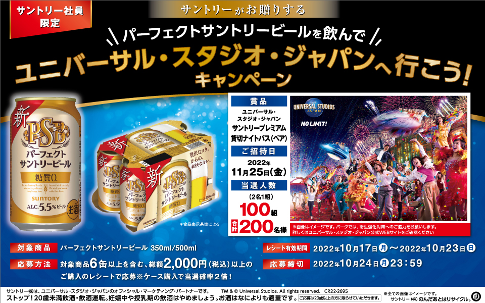 サントリー社員限定 サントリーがお贈りする パーフェクトサントリービールを飲んでユニバーサル・スタジオ・ジャパンへ行こう！キャンペーン 対象商品 パーフェクトサントリービール 350ml/500ml 応募方法 対象商品6缶以上を含む、総額2,000円（税込）以上のご購入のレシートで応募※ケース購入で当選確率2倍！ レシート有効期間 2022年10月17日（月）～2022年10月23日（日） 応募締切 2022年10月24日（月）23：59 賞品 ユニバーサル・スタジオ・ジャパン サントリープレミアム貸切ナイトパス（ペア） ご招待日 2022年11月25日（金） 当選人数 （2名1組）100組 合計200名様 ※画像はイメージです。パークでは、衛生強化対策へのご協力をお願いします。詳しくはユニバーサル・スタジオ・ジャパン公式WEBサイトをご確認ください サントリー㈱は、ユニバーサル・スタジオ・ジャパンのオフィシャル・マーケティング・パートナーです。 TM & © Universal Studios. All rights reserved. CR22-2695 ※全ての画像はイメージです。 ストップ！20歳未満飲酒・飲酒運転。妊娠中や授乳期の飲酒はやめましょう。お酒はなによりも適量です。 ご応募は20歳以上の方に限らせていただきます。 サントリー㈱のんだあとはリサイクル。