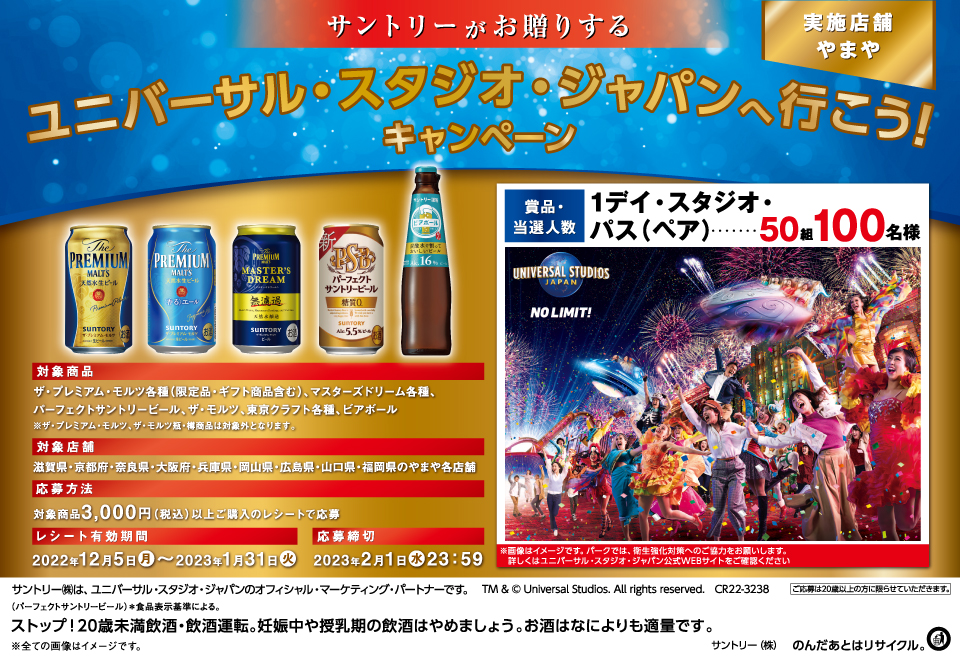 サントリーがお贈りする ユニバーサル・スタジオ・ジャパンへ行こう！キャンペーン 実施店舗 やまや 対象商品 ザ・プレミアム・モルツ各種（限定品・ギフト商品含む）、マスターズドリーム各種、パーフェクトサントリービール、ザ・モルツ、東京クラフト各種、ビアボール ※ザ・プレミアム・モルツ、ザ・モルツ瓶・樽商品は対象外となります。 対象店舗 滋賀県・京都府・奈良県・大阪府・兵庫県・岡山県・広島県・山口県・福岡県のやまや各店舗 応募方法 対象商品3,000円（税込）以上ご購入のレシートで応募 レシート有効期間 2022年12月5日（月）～2023年1月31日（火） 応募締切 2023年2月1日（水）23：59 賞品・当選人数 1デイ・スタジオ・パス（ペア）…50組100名様 ※画像はイメージです。パークでは、衛生強化対策へのご協力をお願いします。詳しくはユニバーサル・スタジオ・ジャパン公式WEBサイトをご確認ください サントリー㈱は、ユニバーサル・スタジオ・ジャパンのオフィシャル・マーケティング・パートナーです。 TM & © Universal Studios. All rights reserved. CR22-3238 ご応募は20歳以上の方に限らせていただきます。 （パーフェクトサントリービール）＊食品表示基準による。 ストップ！20歳未満飲酒・飲酒運転。妊娠中や授乳期の飲酒はやめましょう。お酒はなによりも適量です。 ※全ての画像はイメージです。 サントリー㈱のんだあとはリサイクル。