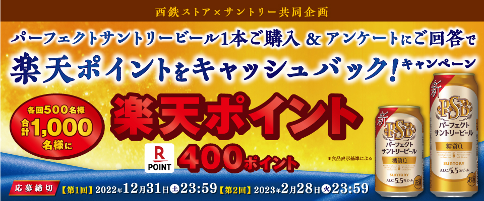 西鉄ストア×サントリー共同企画 パーフェクトサントリービール1本ご購入＆アンケートにご回答で楽天ポイントをキャッシュバック！キャンペーン 各回500名様 合計1,000名様に 楽天ポイント400ポイント ≪応募締切≫【第1回】2022年12月31日（土）23:59 【第2回】2023年2月28日（火）23:59 ＊食品表示基準による