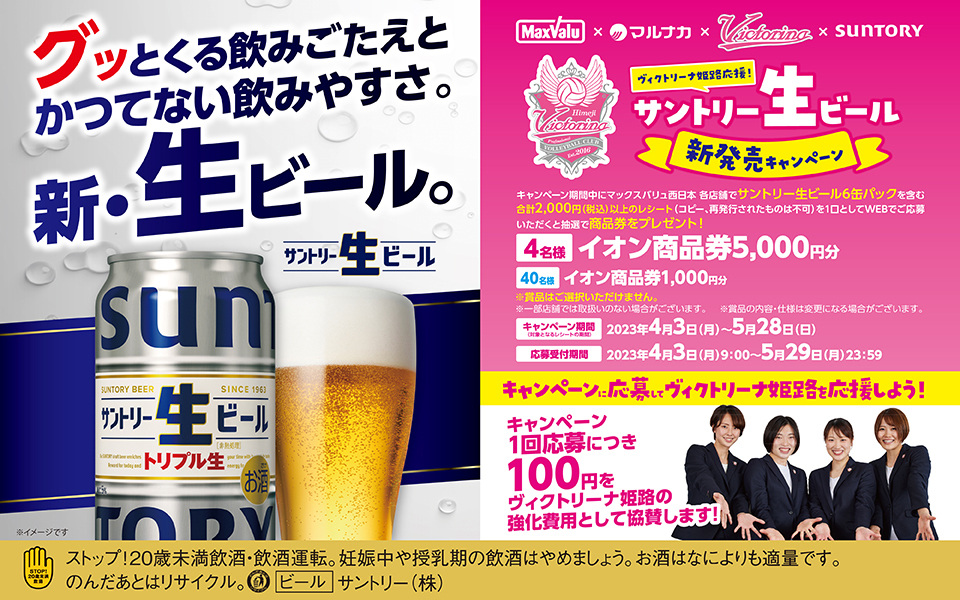 グッとくる飲みごたえとかつてない飲みやすさ。新・生ビール。サントリー生ビール ※イメージです MaxValu×マルナカ×Victorina×SUNTORY ヴィクトリーナ姫路応援！サントリー生ビール新発売キャンペーン キャンペーン期間中にマックスバリュ西日本 各店舗でサントリー生ビール6缶パックを含む合計2,000円（税込）以上のレシート（コピー、再発行されたものは不可）を1口としてWEBでご応募いただくと抽選で商品券をプレゼント！ 【4名様】イオン商品券5,000円分【40名様】イオン商品券1,000円分 ※賞品はご選択いただけません。 ※一部店舗では取扱いのない場合がございます。 ※賞品の内容・仕様は変更になる場合がございます。 【キャンペーン期間（対象となるレシートの期間）】2023年4月3日（月）～2023年5月28日（日）【応募受付期間】2023年4月3日（月）9:00～2023年5月29日（月）23:59 キャンペーンに応募してヴィクトリーナ姫路を応援しよう！ キャンペーン1回応募につき100円をヴィクトリーナ姫路の強化費用として協賛します！ ストップ！20歳未満飲酒・飲酒運転。妊娠中や授乳期の飲酒はやめましょう。お酒はなによりも適量です。のんだあとはリサイクル。[ビール]サントリー（株）