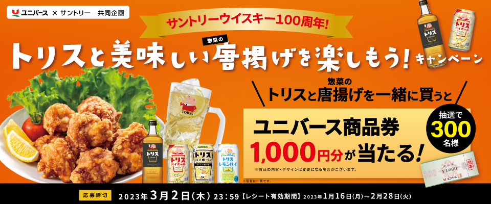 ユニバース×サントリー共同企画 サントリーウイスキー100周年！トリスと美味しい惣菜の唐揚げを楽しもう！キャンペーン トリスと惣菜の唐揚げを一緒に買うとユニバース商品券1,000円分が当たる！抽選で100名様 ※賞品の内容・デザインは変更になる場合がございます。※写真は一例です。【応募締切】2023年3月2日（木）23:59【レシート有効期間】2023年1月16日（月）～2月28日（火）