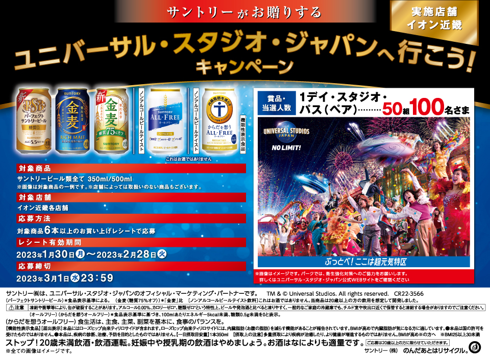 サントリーがお贈りする ユニバーサル・スタジオ・ジャパンへ行こう！キャンペーン 実施店舗 イオン近畿【賞品・当選人数】1デイ・スタジオ・パス（ペア） 50組100名さま※画像はイメージです。パークでは、衛生強化対策へのご協力をお願いします。詳しくはユニバーサル・スタジオ・ジャパン公式WEBサイトをご確認ください パーフェクトサントリービール 金麦 金麦〈糖質75％オフ〉 ノンアルコールビールテイスト オールフリー ノンアルコールビールテイスト からだを想うオールフリー 機能性表示食品 これはお酒ではありません【対象商品】サントリービール類全て 350ml／500ml※画像は対象商品の一例です。※店舗によっては取扱いのない商品もございます。【対象店舗】イオン近畿各店舗【応募方法】対象商品6本以上のお買い上げレシートで応募【レシート有効期間】2023年1月30日（月）～2023年2月28日（火）【応募締切】2023年3月1日（水）23:59 サントリー㈱は、ユニバーサル・スタジオ・ジャパンのオフィシャル・マーケティング・パートナーです。TM & © Universal Studios. All rights reserved. CR22-3566 （パーフェクトサントリービール）＊食品表示基準による。（金麦〈糖質75％オフ〉）＊「金麦」比［ノンアルコールビールテイスト飲料］これはお酒ではありません。当商品は20歳以上の方の飲用を想定して開発しました。注意 凍結や衝撃等により、缶が破裂することがあります。アルコール0.00％、カロリーゼロ＊、糖類ゼロ＊という特性上、ビールや発泡酒と比べると凍りやすく、一般的なご家庭の冷蔵庫でも、チルド室や吹出口近くで保管すると凍結する場合がありますのでご注意ください。（オールフリー）（からだを想うオールフリー）＊食品表示基準に基づき、100mlあたりエネルギー5kcal未満、糖類0.5g未満を0と表示。（からだを想うオールフリー）食生活は、主食、主菜、副菜を基本に、食事のバランスを。［機能性表示食品］［届出表示］本品にはローズヒップ由来ティリロサイドが含まれます。ローズヒップ由来ティリロサイドには、内臓脂肪（お腹の脂肪）を減らす機能があることが報告されています。BMIが高めで内臓脂肪が気になる方に適しています。●本品は国の許可を受けたものではありません。●本品は、疾病の診断、治療、予防を目的としたものではありません。【一日摂取目安量】1本350ml【摂取上の注意】多量摂取により疾病が治癒したり、より健康が増進するものではありません。BMIが高め※の方へ ※BMI25以上30未満 ストップ！20歳未満飲酒・飲酒運転。妊娠中や授乳期の飲酒はやめましょう。お酒はなによりも適量です。ご応募は20歳以上の方に限らせていただきます。※全ての画像はイメージです。サントリー㈱ のんだあとはリサイクル。