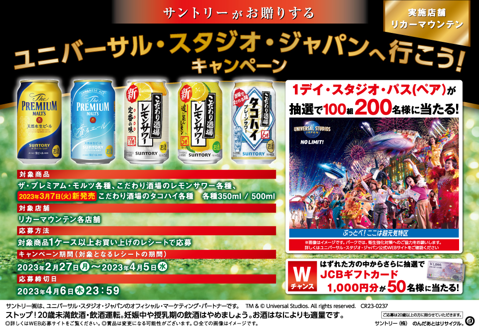 サントリーがお贈りする ユニバーサル・スタジオ・ジャパンへ行こう！キャンペーン 実施店舗 リカーマウンテン 1デイ・スタジオ・パス（ペア）が抽選で100組200名様に当たる！※画像はイメージです。パークでは、衛生強化対策へのご協力をお願いします。詳しくはユニバーサル・スタジオ・ジャパン公式WEBサイトをご確認ください【Wチャンス】はずれた方の中からさらに抽選でJCBギフトカード1,000円分が50名様に当たる！【対象商品】ザ・プレミアム・モルツ各種、こだわり酒場のレモンサワー各種、2023年3月7日（火）新発売 こだわり酒場のタコハイ各種 各種350ml／500ml【対象店舗】リカーマウンテン各店舗【応募方法】対象商品1ケース以上お買い上げのレシートで応募【キャンペーン期間（対象となるレシートの期間）】2023年2月27日（月）～2023年4月5日（水）【応募締切日】2023年4月6日（木）23：59 サントリー㈱は、ユニバーサル・スタジオ・ジャパンのオフィシャル・マーケティング・パートナーです。TM & © Universal Studios. All rights reserved. CR23-0237 ストップ！20歳未満飲酒・飲酒運転。妊娠中や授乳期の飲酒はやめましょう。お酒はなによりも適量です。◎詳しくはWEB応募サイトをご覧ください。◎賞品は変更になる可能性がございます。◎全ての画像はイメージです。 ご応募は20歳以上の方に限らせていただきます。サントリー㈱ のんだあとはリサイクル。