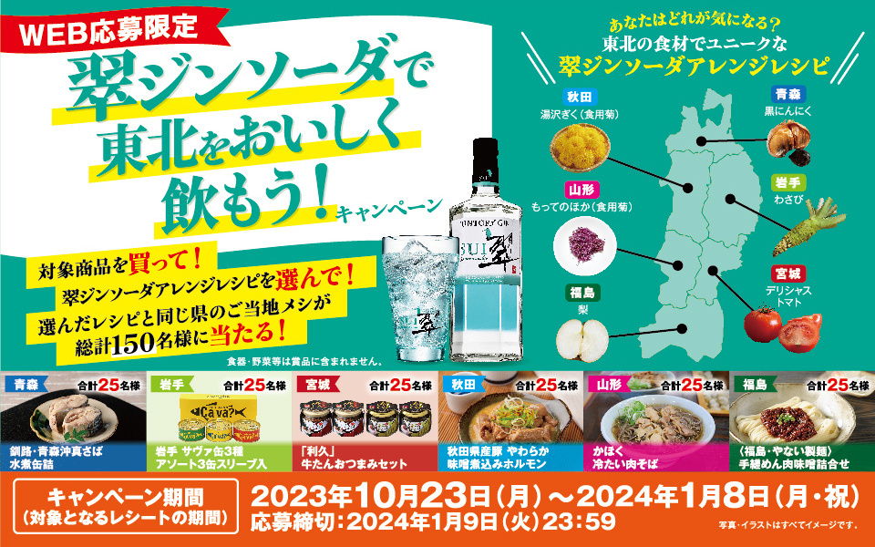 WEB応募限定 翠ジンソーダで東北をおいしく飲もう！キャンペーン 対象商品を買って！ 翠ジンソーダアレンジレシピを選んで！ 選んだレシピと同じ県のご当地メシが総計150名様に当たる！ あなたはどれが気になる？ 東北の食材でユニークな翠ジンソーダアレンジレシピ【青森】黒にんにく【岩手】わさび【宮城】デリシャストマト【秋田】湯沢ぎく（食用菊）【山形】もってのほか（食用菊）【福島】梨 食器・野菜等は賞品に含まれません。 【青森】釧路・青森沖真さば水煮缶詰 合計25名様【岩手】岩手 サヴァ缶3種アソート3缶スリーブ入 合計25名様【宮城】「利久」牛たんおつまみセット 合計25名様【秋田】秋田県産豚 やわらか味噌煮込みホルモン 合計25名様【山形】かほく冷たい肉そば 合計25名様【福島】〈福島・やない製麺〉手縒めん肉味噌詰合せ 合計25名様【キャンペーン期間（対象となるレシートの期間）】2023年10月23日（月）～2024年1月8日（月・祝）応募締切：2024年1月9日（火）23：59 写真・イラストはすべてイメージです。