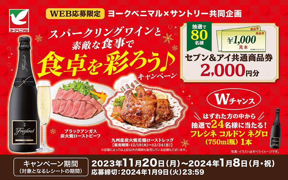 WEB応募限定 ヨークベニマル×サントリー共同企画 スパークリングワインと素敵な食事で食卓を彩ろう♪キャンペーン ブラックアンガス炭火焼ローストビーフ 九州産炭火焼若鶏ローストレッグ[販売期間：12／19（火）～12／24（日）]※店舗によっては上記以外の期間も販売している店舗もございます。 抽選で80名様 セブン＆アイ共通商品券2,000円分 【Wチャンス】はずれた方の中から抽選で24名様に当たる！フレシネ コルドン ネグロ（750ml瓶）1本 写真・イラストはすべてイメージです。【キャンペーン期間（対象となるレシートの期間）】2023年11月20日（月）～2024年1月8日（月・祝） 応募締切：2024年1月9日（火）23：59