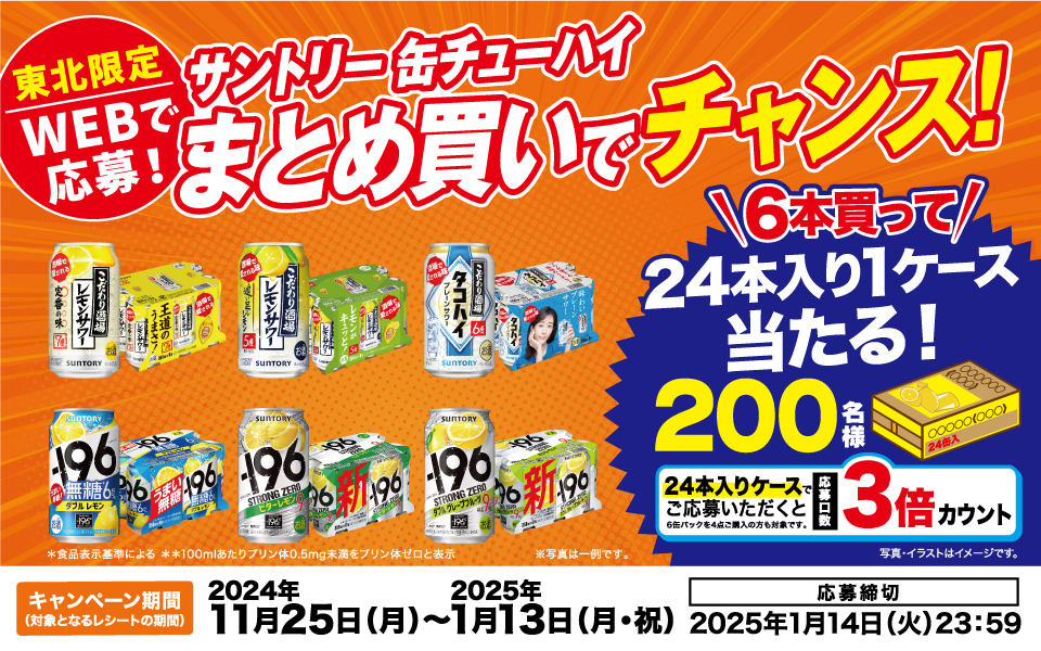 東北限定 WEBで応募！ サントリー缶チューハイ まとめ買いでチャンス！ *食品表示基準による **100mlあたりのプリン体0.5mg未満をプリン体ゼロと表示 ※写真は一例です。 6本買って24本入り1ケース当たる！ 200名様 24本入りケースでご応募いただくと応募口数3倍カウント 6缶パックを4点ご購入の方も対象です。 写真・イラストはイメージです。 【キャンペーン期間（対象となるレシートの期間）】2024年11月25日（月）～2025年1月13日（月・祝）【応募締切】2025年1月14日（火）23：59