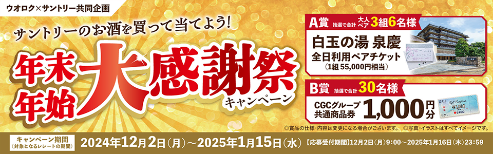 ウオロク×サントリー共同企画 サントリーのお酒を買って当てよう！ 年末年始大感謝祭キャンペーン 【A賞】抽選で合計大人ペア3組6名様 白玉の湯 泉慶 全日利用ペアチケット（1組 55,000円相当）【B賞】抽選で合計30名様 CGCグループ共通商品券1,000円分 ◎賞品の仕様・内容は変更になる場合がございます。◎写真・イラストはすべてイメージです。【キャンペーン期間（対象となるレシートの期間）】2024年12月2日（月）～2025年1月15日（水）【応募受付期間】12月2日（月）9：00～2025年1月16日（木）23：59