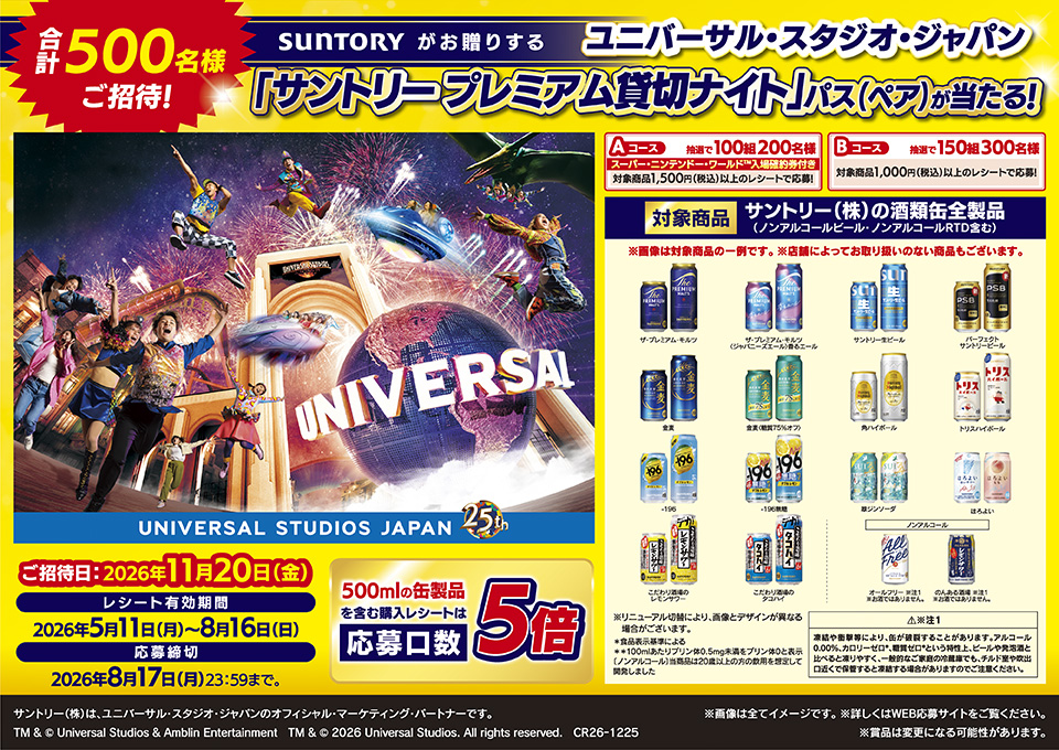 合計500名様ご招待！ SUNTORYがお贈りする ユニバーサル・スタジオ・ジャパン「サントリー プレミアム貸切ナイト」パス（ペア）が当たる！ ご招待日：2026年11月20日（金） レシート有効期間 2026年5月11日（月）～8月16日（日） 応募締切：2026年8月17日（月）23：59まで 500mlの缶製品を含む購入レシートは応募口数5倍 Aコース スーパー・ニンテンドー・ワールドTM入場確約券付き 対象商品1,500円（税込）以上お買い上げのレシートで応募 抽選で100組200名様 Bコース 対象商品1,000円（税込）以上お買い上げのレシートで応募 抽選で150組300名様 対象商品 サントリー酒類缶全製品（ノンアルコールビール・ノンアルコールRTD含む） ※画像は対象商品の一例です。※店舗によってお取り扱いのない商品もございます。ザ・プレミアム・モルツ ザ・プレミアム・モルツ〈ジャパニーズエール〉香るエール サントリー生ビール パーフェクトサントリービール 金麦 金麦〈糖質75％オフ〉 角ハイボール トリスハイボール -196 -196無糖 翠ジンソーダ ほろよい こだわり酒場のレモンサワー こだわり酒場のタコハイ ノンアルコールビール オールフリー※注1 お酒ではありません。 のんある酒場※注1 お酒ではありません。※リニューアル切替により、画像とデザインが異なる場合がございます。＊食品表示基準による ＊＊100mlあたりプリン体0.5mg未満をプリン体0と表示［ノンアルコール]当商品は20歳以上の方の飲用を想定して開発しました ※注1 注意 凍結や衝撃等により、缶が破裂することがあります。アルコール0.00％、カロリーゼロ＊、糖質ゼロ＊という特性上、ビールや発泡酒と比べると凍りやすく、一般的なご家庭の冷蔵庫でも、チルド室や吹出口近くで保管すると凍結する場合がありますのでご注意ください。※画像は全てイメージです。※詳しくはWEB応募サイトをご覧ください。※賞品は変更になる可能性があります。 サントリー（株）は、ユニバーサル・スタジオ・ジャパンのオフィシャル・マーケティング・パートナーです。 TM & &copy; Universal Studios & Amblin Entertainment　TM & &copy; 2026 Universal Studios. All rights reserved. CR26-1225