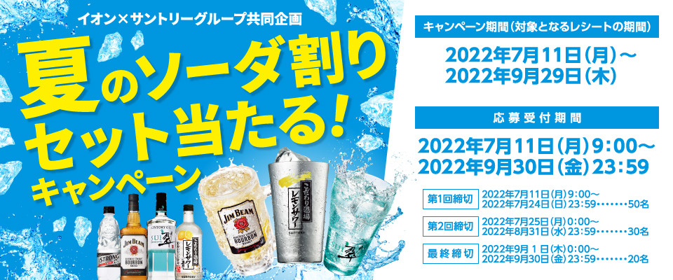 イオン×サントリーグループ共同企画 夏のソーダ割セット当たる！キャンペーン【キャンペーン期間（対象となるレシートの期間）】2022年7月11日（月）～2022年9月29日（木）【応募受付期間】2022年7月11日（月）9:00～2022年9月30日（金）23:59【第1回締切】2022年7月11日（月）9:00～2022年7月24日（日）23:59・・・50名【第2回締切】2022年7月25日（月）0:00～2022年8月31日（水）23:59・・・30名【最終締切】2022年9月1日（木）0:00～2022年9月30日（金）23:59・・・20名
