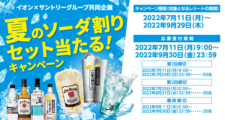 イオン×サントリーグループ共同企画 夏のソーダ割セット当たる！キャンペーン【キャンペーン期間（対象となるレシートの期間）】2022年7月11日（月）～2022年9月29日（木）【応募受付期間】2022年7月11日（月）9:00～2022年9月30日（金）23:59【第1回締切】2022年7月11日（月）9:00～2022年7月24日（日）23:59・・・50名【第2回締切】2022年7月25日（月）0:00～2022年8月31日（水）23:59・・・30名【最終締切】2022年9月1日（木）0:00～2022年9月30日（金）23:59・・・20名