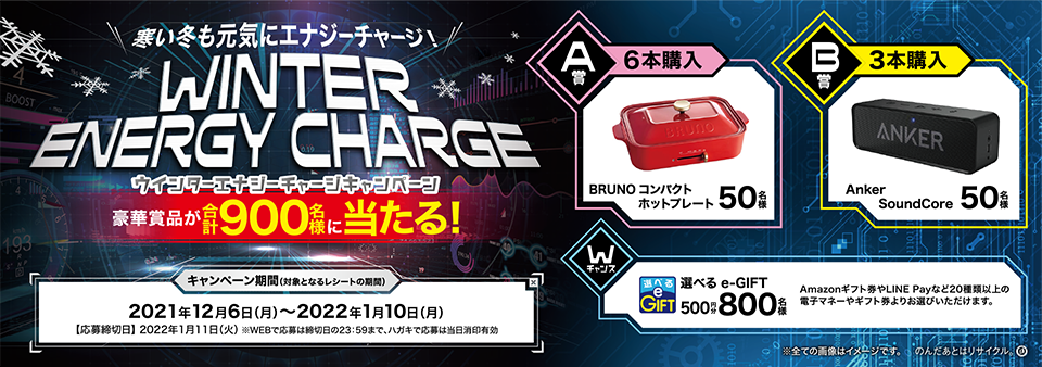寒い冬も元気にエナジーチャージ！ WINTER ENERGY CHARGE ウインターエナジーチャージキャンペーン 豪華賞品が合計900名様に当たる！ 【A賞（6本購入）】BRUNO コンパクトホットプレート 50名様 【B賞（3本購入）】Anker SoundCore 50名様 【Wチャンス】選べるe-GIFT500円分 800名様 Amazonギフト券やLINE Payなど20種類以上の電子マネーやギフト券よりお選びいただけます。 【キャンペーン期間（対象となるレシートの期間）】2021年12月6日（月）～2022年1月10日（月）【応募締切日】2022年1月11日（火）※WEBで応募は締切日の23:59まで、ハガキで応募は当日消印有効 ※全ての画像はイメージです。 のんだあとはリサイクル。