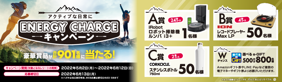 アクティブな日常に ENERGY CHARGE キャンペーン 豪華賞品が合計901名様に当たる！ A賞 24本コース iRobot ロボット掃除機 ルンバ i3＋ 1名様 B賞 4本コース ION レコードプレーヤー Max LP 50名様 C賞 2本コース CORKCICLE. ステンレスボトル 750ml 50名様 Wチャンス 選べるe-GIFT 500円分 800名様 Amazonギフト券やLINE Payなど複数の電子マネーやギフト券よりお選びいただけます。 ※全ての画像はイメージです。のんだあとはリサイクル。 キャンペーン期間（対象となるレシートの期間） 2022年5月2日（月）～2022年6月12日（日） 応募締切日 2022年6月13日（月） ※ハガキは当日消印有効、WEB応募は締切日の23：59まで