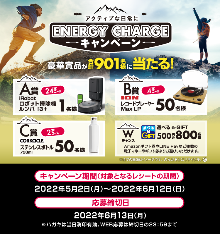 アクティブな日常に ENERGY CHARGE キャンペーン 豪華賞品が合計901名様に当たる！ A賞 24本コース iRobot ロボット掃除機 ルンバ i3＋ 1名様 B賞 4本コース ION レコードプレーヤー Max LP 50名様 C賞 2本コース CORKCICLE. ステンレスボトル 750ml 50名様 Wチャンス 選べるe-GIFT 500円分 800名様 Amazonギフト券やLINE Payなど複数の電子マネーやギフト券よりお選びいただけます。 ※全ての画像はイメージです。のんだあとはリサイクル。 キャンペーン期間（対象となるレシートの期間） 2022年5月2日（月）～2022年6月12日（日） 応募締切日 2022年6月13日（月） ※ハガキは当日消印有効、WEB応募は締切日の23：59まで
