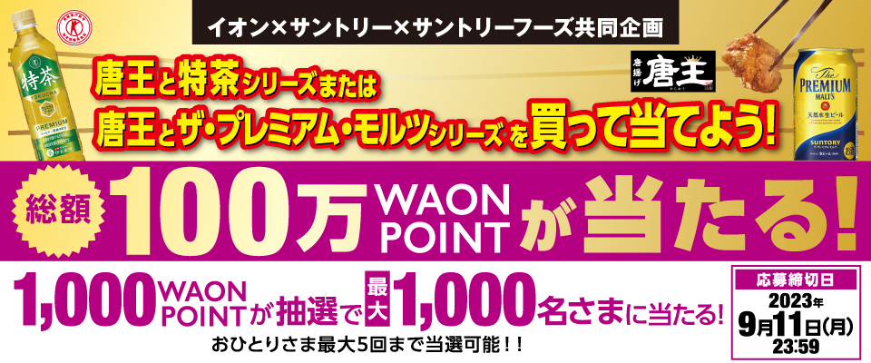 イオン×サントリー×サントリーフーズ共同企画 唐王と特茶シリーズまたは唐王とザ・プレミアム・モルツシリーズを買って当てよう！ 総額100万WAON POINTが当たる！ 1,000WAON POINTが抽選で最大1,000名さまに当たる！ おひとりさま最大5回まで当選可能！！ 応募締切日 2023年9月11日（月）23:59