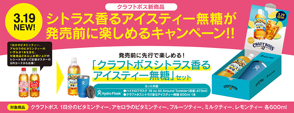 クラフトボス新商品シトラス香るアイスティー無糖が発売前に楽しめるキャンペーン!! 3.19NEW! 1日分のビタミンティー、アセロラのビタミンティーのいずれか1本を含む、対象商品2本以上お買い上げのレシートを持って店頭ポスターのQRコードから応募! 発売前に先行で楽しめる!「クラフトボスシトラス香るアイスティー無糖」セット セット内容 ●ハイドロフラスク 16 oz All Around Tumbler(容量:473ml) ●クラフトボスシトラス香るアイスティー無糖 600ml 1本 対象商品 クラフトボス 1日分のビタミンティー、アセロラのビタミンティー、フルーツティー、ミルクティー、レモンティー 各600ml