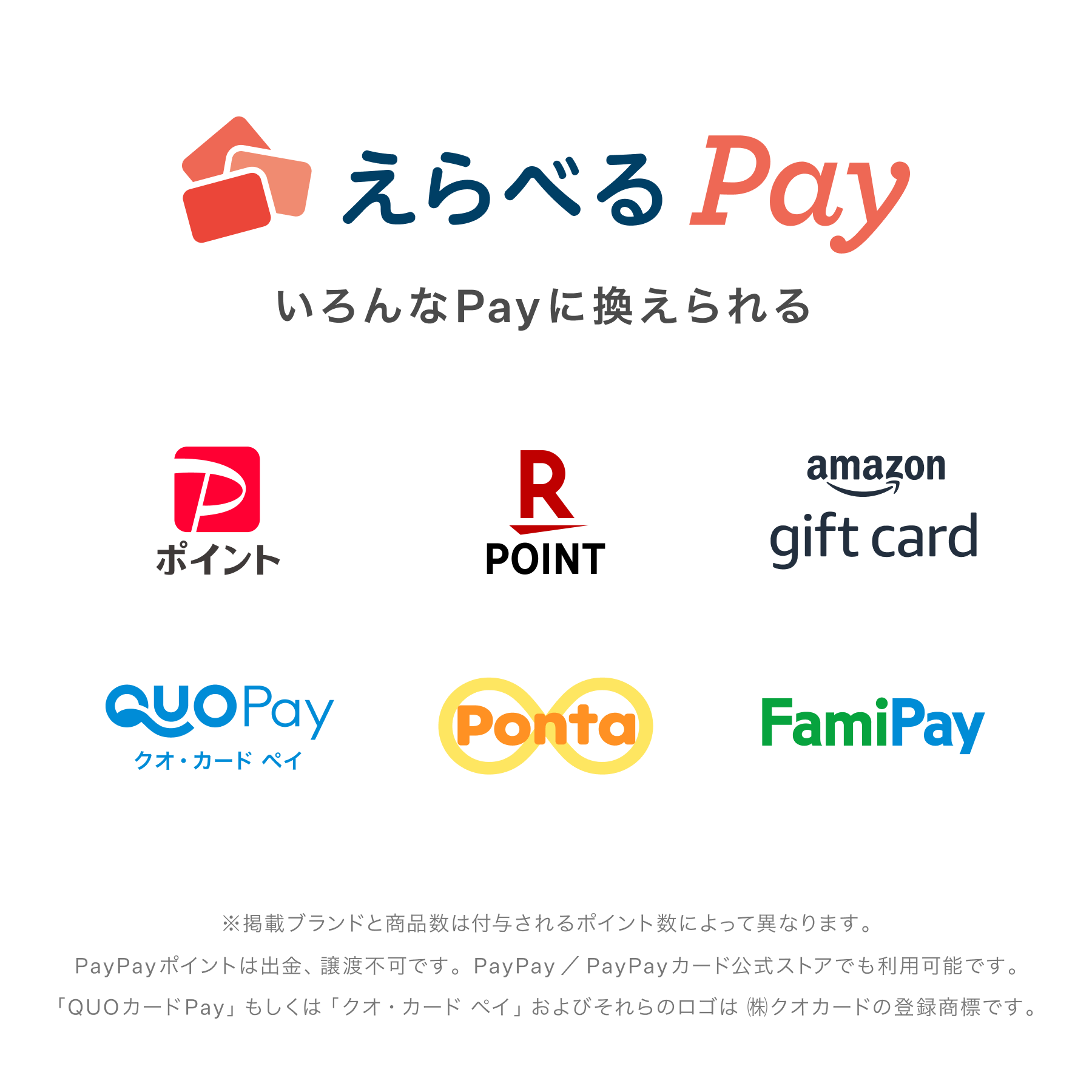 えらべるPay いろんなPayに換えられる ※掲載ブランドと商品数は付与されるポイント数によって異なります。 PayPayポイントは出金、譲渡不可です。 PayPay／PayPayカード公式ストアでも利用可能です。 「QUOカードPay」もしくは「クオ・カード ペイ」およびそれらのロゴは㈱クオカードの登録商標です。