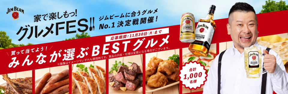 家で楽しもっ！グルメFES！ ジムビームに合うグルメNo.1決定戦開催！ 買って当てよう！みんなが選ぶBESTグルメ ※画像はイメージでいずれも調理例です。賞品の内容・仕様は変更になる場合がございます。 応募期間：11月30日（月）まで 合計1,000名様