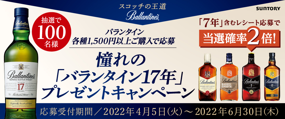 スコッチの王道 Ballantine's SUNTORY 抽選で100名様 バランタイン各種1,500円以上ご購入で応募 憧れの「バランタイン17年」プレゼントキャンペーン 「7年」含むレシート応募で当選確率2倍！ 応募受付期間／2022年4月5日（火）～2022年6月30日（木）